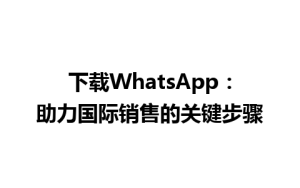 WhatsApp中文版下载 | 下载WhatsApp：助力国际销售的关键步骤