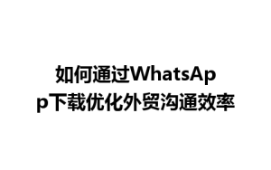 WhatsApp中文版下载 | 如何通过WhatsApp下载优化外贸沟通效率